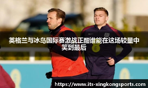 英格兰与冰岛国际赛激战正酣谁能在这场较量中笑到最后